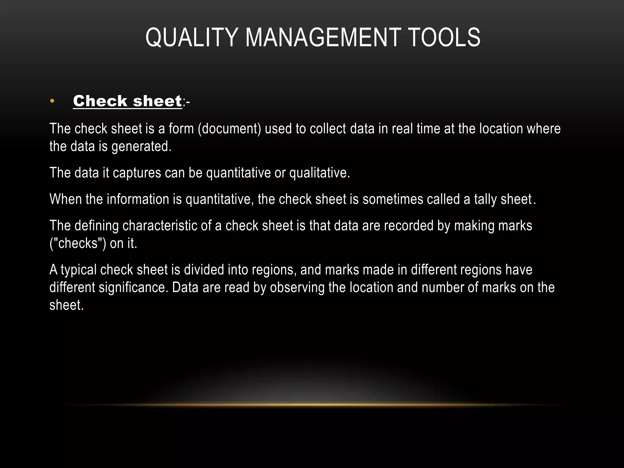 QUALITY MANAGEMENT TOOLS
• Check sheet:-
The check sheet is a form (document) used to collect data in real time at the location where
the data is generated.
The data it captures can be quantitative or qualitative.
When the information is quantitative, the check sheet is sometimes called a tally sheet.
The defining characteristic of a check sheet is that data are recorded by making marks
("checks") on it.
A typical check sheet is divided into regions, and marks made in different regions have
different significance. Data are read by observing the location and number of marks on the
sheet.
 