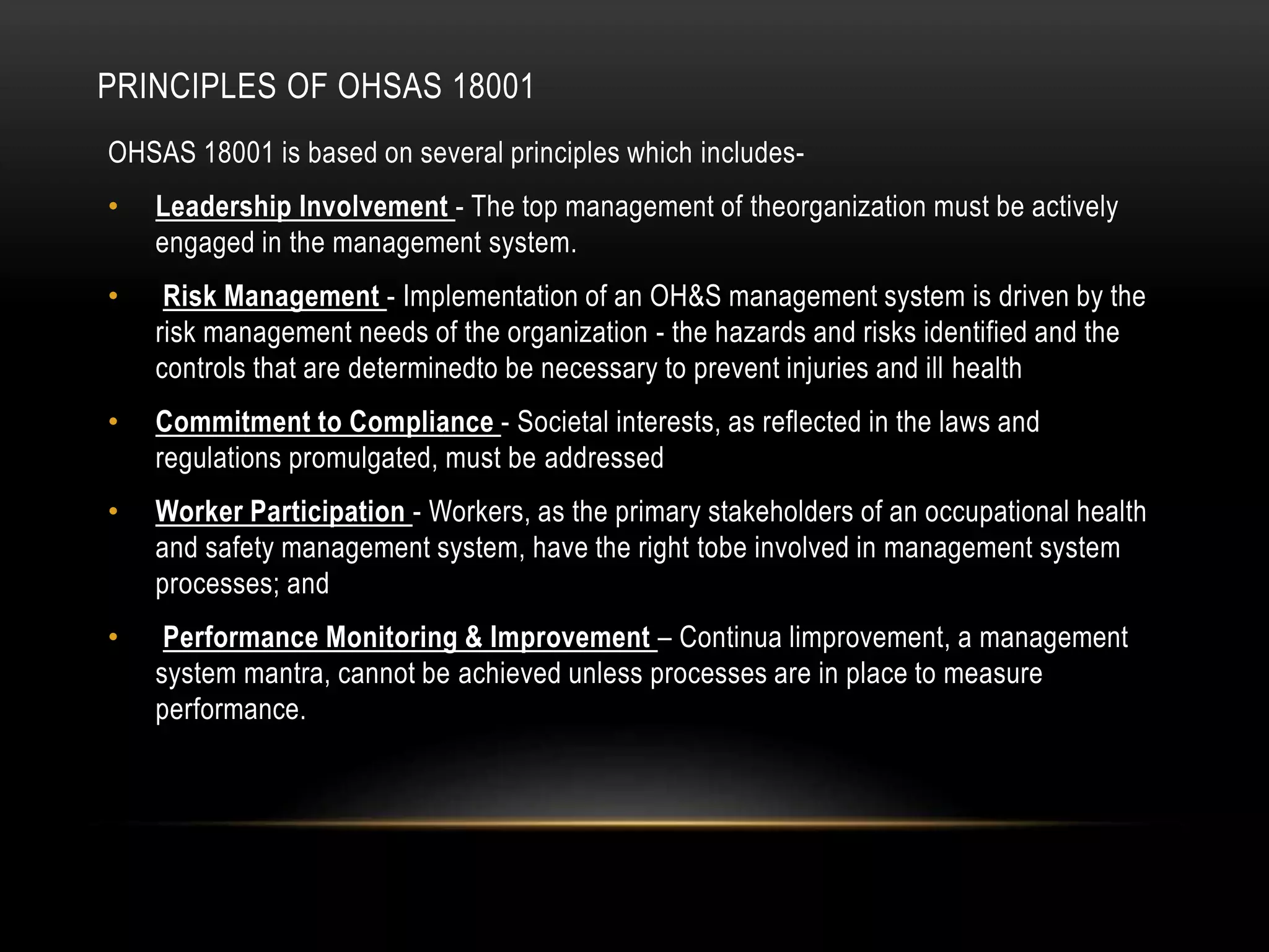 PRINCIPLES OF OHSAS 18001
OHSAS 18001 is based on several principles which includes-
• Leadership Involvement - The top management of theorganization must be actively
engaged in the management system.
• Risk Management - Implementation of an OH&S management system is driven by the
risk management needs of the organization - the hazards and risks identified and the
controls that are determinedto be necessary to prevent injuries and ill health
• Commitment to Compliance - Societal interests, as reflected in the laws and
regulations promulgated, must be addressed
• Worker Participation - Workers, as the primary stakeholders of an occupational health
and safety management system, have the right tobe involved in management system
processes; and
• Performance Monitoring & Improvement – Continua limprovement, a management
system mantra, cannot be achieved unless processes are in place to measure
performance.
 