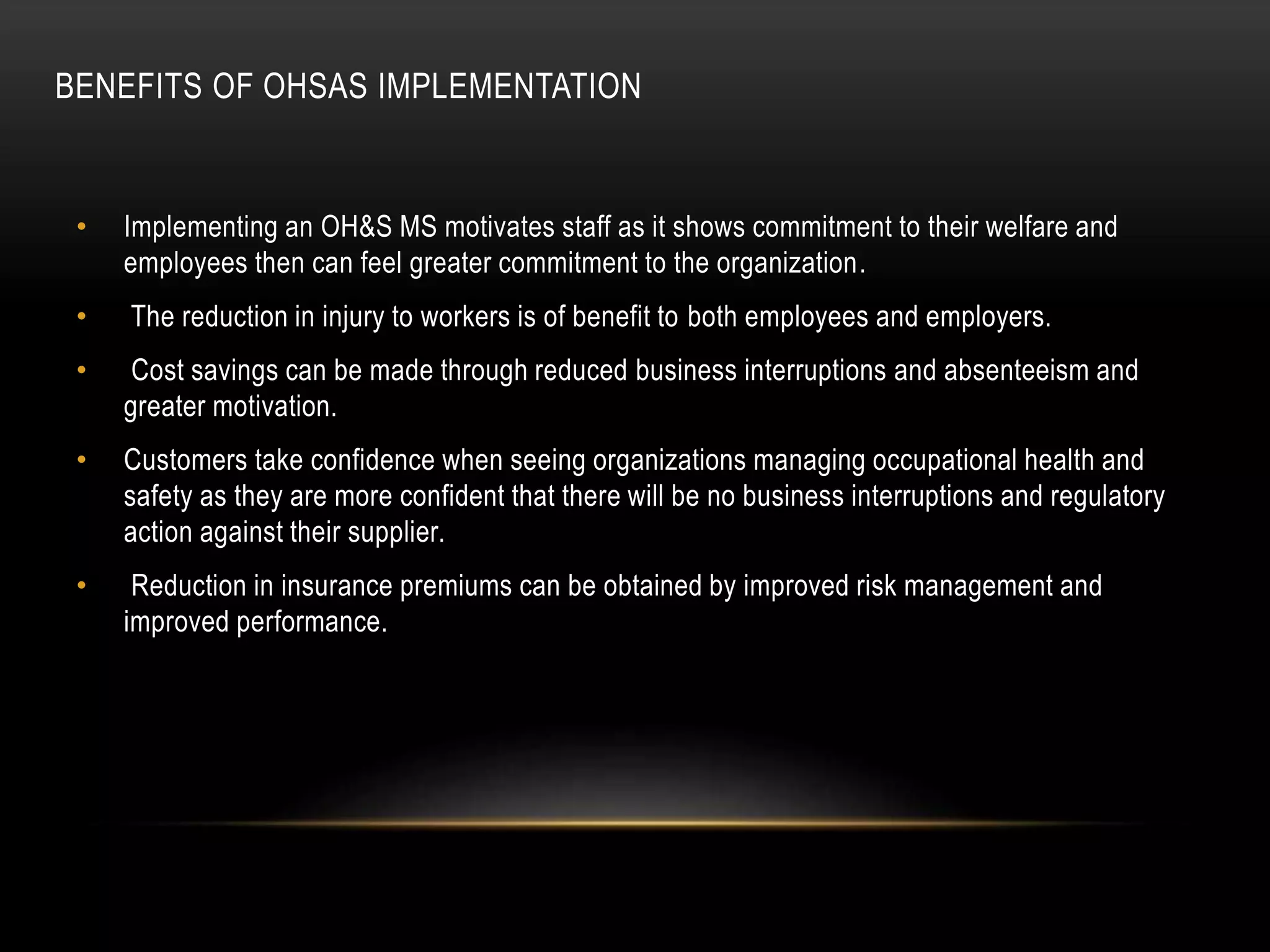 BENEFITS OF OHSAS IMPLEMENTATION
• Implementing an OH&S MS motivates staff as it shows commitment to their welfare and
employees then can feel greater commitment to the organization.
• The reduction in injury to workers is of benefit to both employees and employers.
• Cost savings can be made through reduced business interruptions and absenteeism and
greater motivation.
• Customers take confidence when seeing organizations managing occupational health and
safety as they are more confident that there will be no business interruptions and regulatory
action against their supplier.
• Reduction in insurance premiums can be obtained by improved risk management and
improved performance.
 