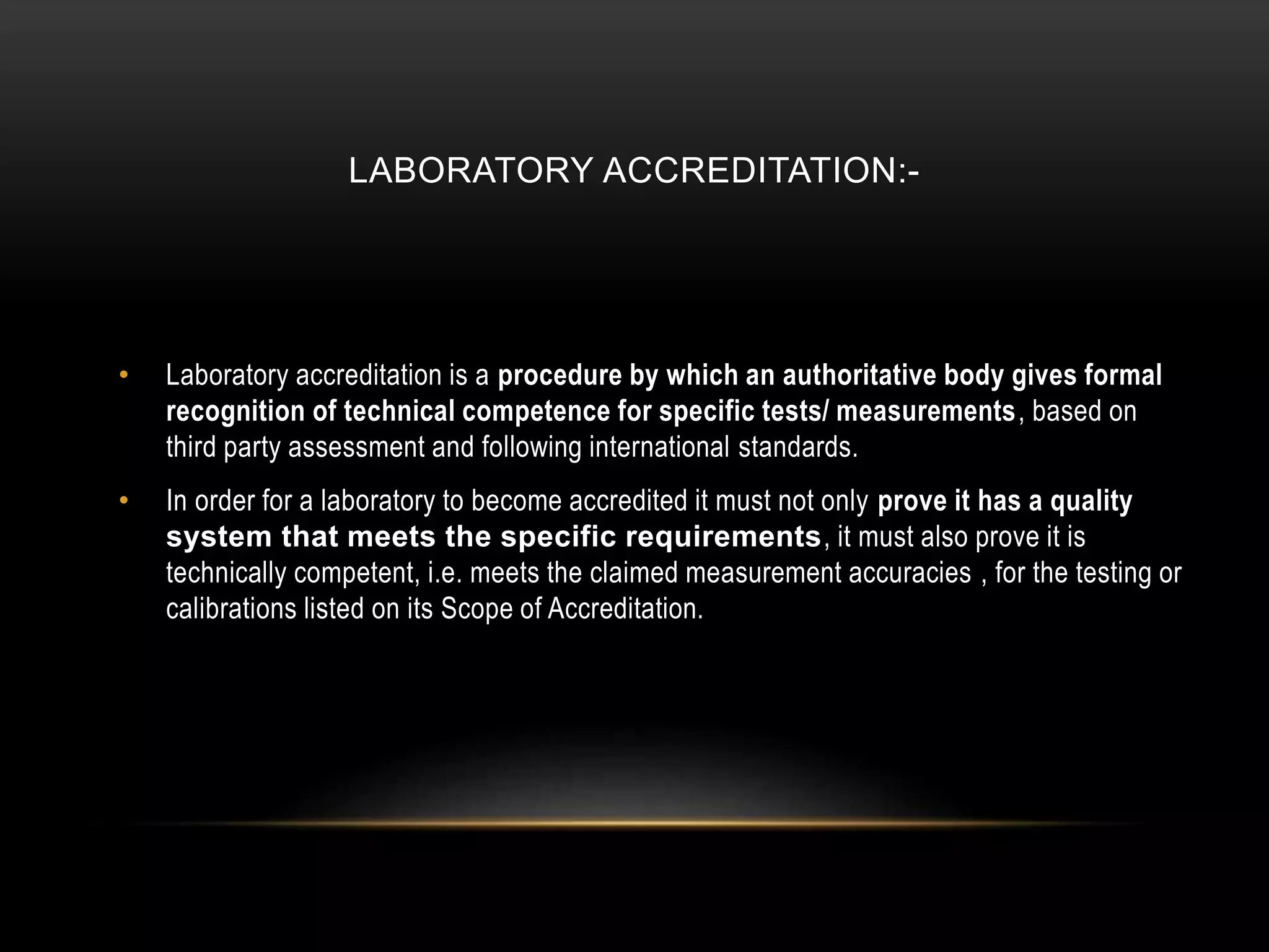LABORATORY ACCREDITATION:-
• Laboratory accreditation is a procedure by which an authoritative body gives formal
recognition of technical competence for specific tests/ measurements, based on
third party assessment and following international standards.
• In order for a laboratory to become accredited it must not only prove it has a quality
system that meets the specific requirements, it must also prove it is
technically competent, i.e. meets the claimed measurement accuracies , for the testing or
calibrations listed on its Scope of Accreditation.
 