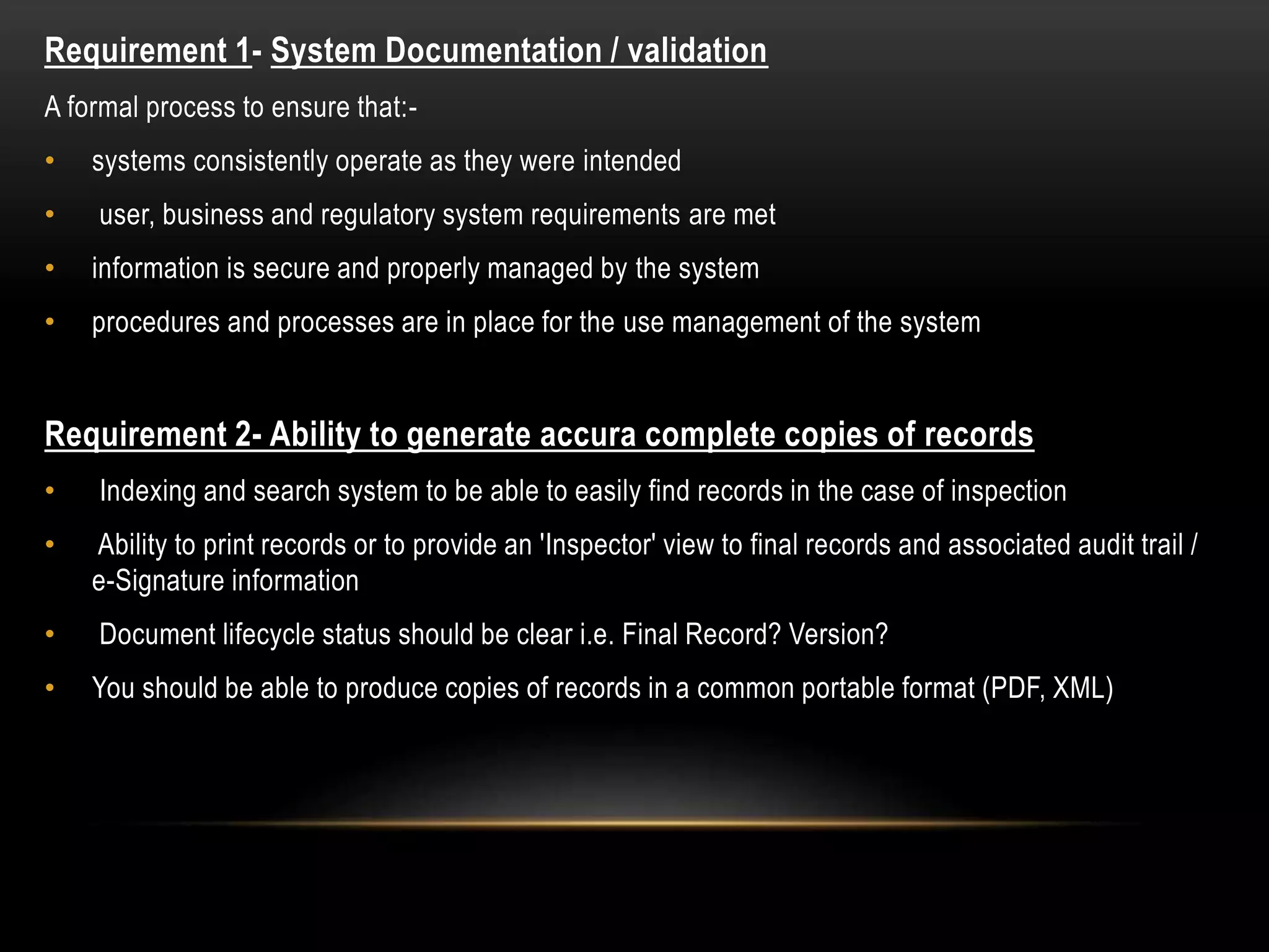 Requirement 1- System Documentation / validation
A formal process to ensure that:-
• systems consistently operate as they were intended
• user, business and regulatory system requirements are met
• information is secure and properly managed by the system
• procedures and processes are in place for the use management of the system
Requirement 2- Ability to generate accura complete copies of records
• Indexing and search system to be able to easily find records in the case of inspection
• Ability to print records or to provide an 'Inspector' view to final records and associated audit trail /
e-Signature information
• Document lifecycle status should be clear i.e. Final Record? Version?
• You should be able to produce copies of records in a common portable format (PDF, XML)
 