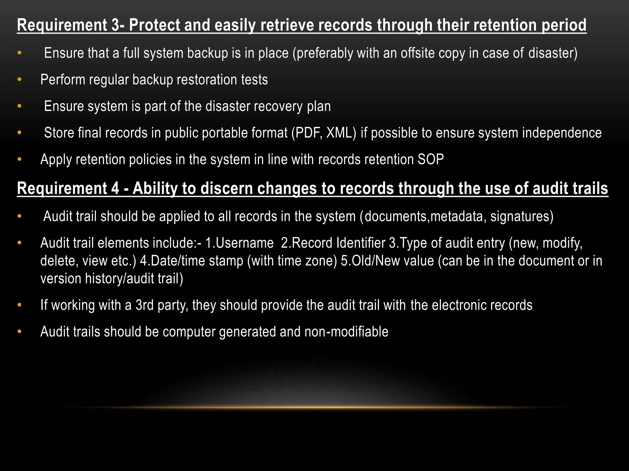 Requirement 3- Protect and easily retrieve records through their retention period
• Ensure that a full system backup is in place (preferably with an offsite copy in case of disaster)
• Perform regular backup restoration tests
• Ensure system is part of the disaster recovery plan
• Store final records in public portable format (PDF, XML) if possible to ensure system independence
• Apply retention policies in the system in line with records retention SOP
Requirement 4 - Ability to discern changes to records through the use of audit trails
• Audit trail should be applied to all records in the system (documents,metadata, signatures)
• Audit trail elements include:- 1.Username 2.Record Identifier 3.Type of audit entry (new, modify,
delete, view etc.) 4.Date/time stamp (with time zone) 5.Old/New value (can be in the document or in
version history/audit trail)
• If working with a 3rd party, they should provide the audit trail with the electronic records
• Audit trails should be computer generated and non-modifiable
 