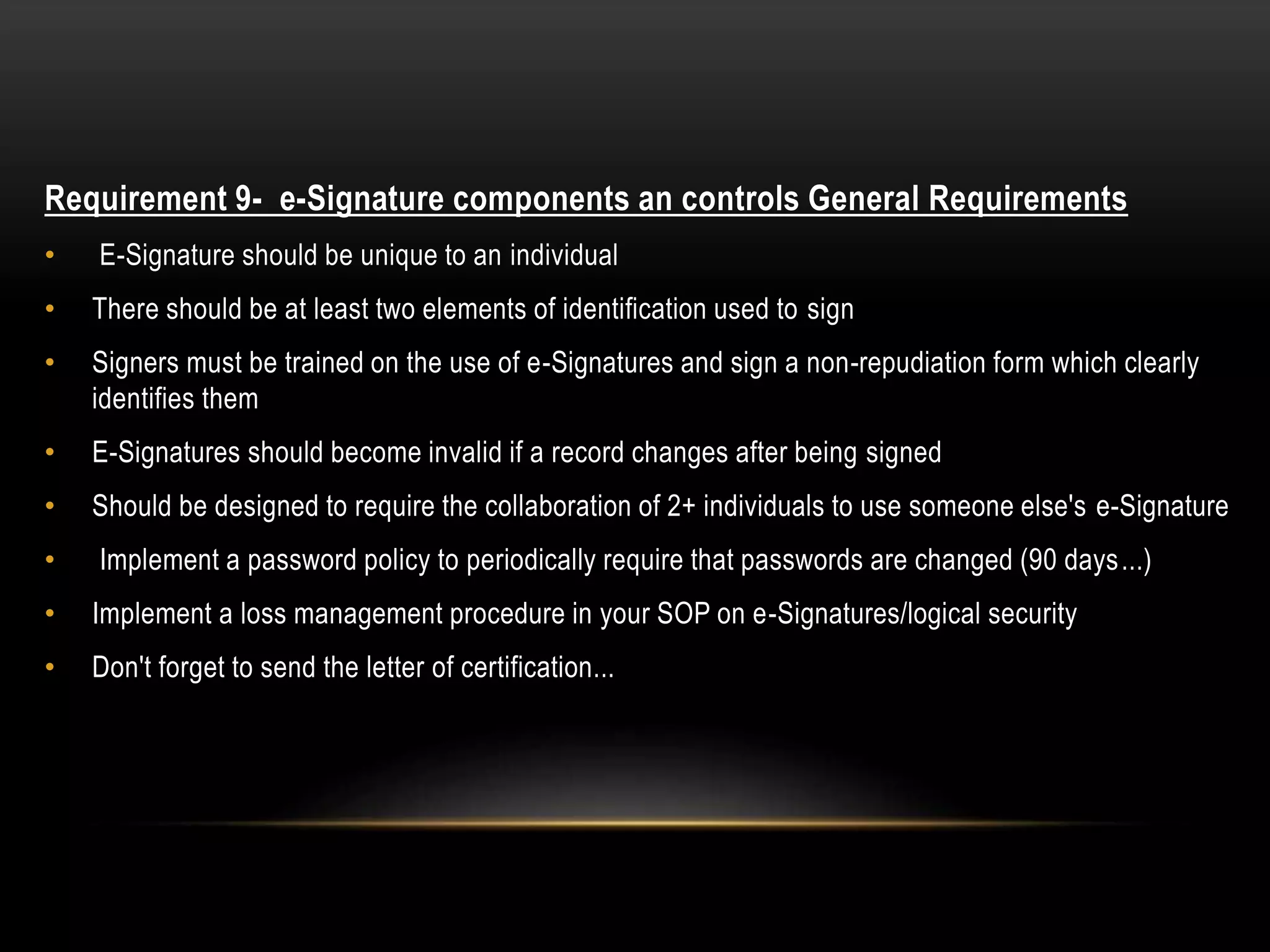 Requirement 9- e-Signature components an controls General Requirements
• E-Signature should be unique to an individual
• There should be at least two elements of identification used to sign
• Signers must be trained on the use of e-Signatures and sign a non-repudiation form which clearly
identifies them
• E-Signatures should become invalid if a record changes after being signed
• Should be designed to require the collaboration of 2+ individuals to use someone else's e-Signature
• Implement a password policy to periodically require that passwords are changed (90 days...)
• Implement a loss management procedure in your SOP on e-Signatures/logical security
• Don't forget to send the letter of certification...
 