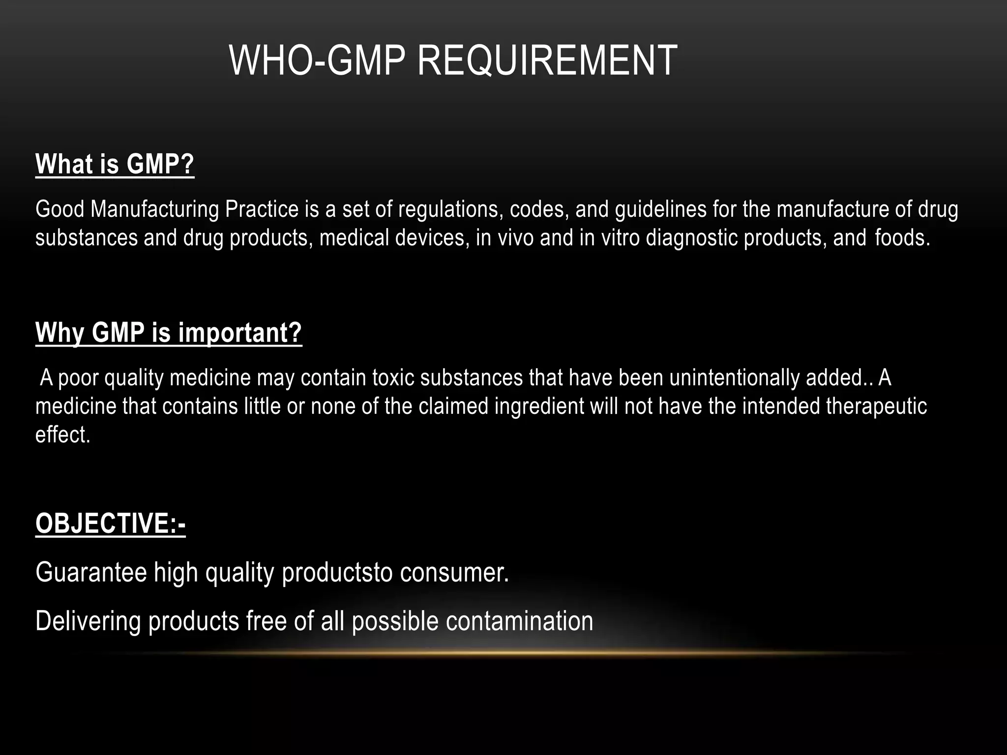 WHO-GMP REQUIREMENT
What is GMP?
Good Manufacturing Practice is a set of regulations, codes, and guidelines for the manufacture of drug
substances and drug products, medical devices, in vivo and in vitro diagnostic products, and foods.
Why GMP is important?
A poor quality medicine may contain toxic substances that have been unintentionally added.. A
medicine that contains little or none of the claimed ingredient will not have the intended therapeutic
effect.
OBJECTIVE:-
Guarantee high quality productsto consumer.
Delivering products free of all possible contamination
 