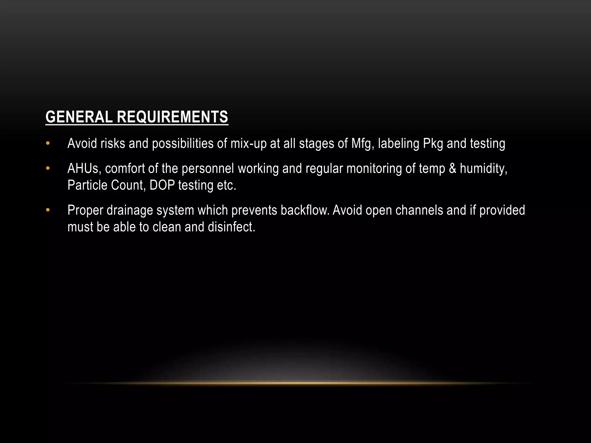 GENERAL REQUIREMENTS
• Avoid risks and possibilities of mix-up at all stages of Mfg, labeling Pkg and testing
• AHUs, comfort of the personnel working and regular monitoring of temp & humidity,
Particle Count, DOP testing etc.
• Proper drainage system which prevents backflow. Avoid open channels and if provided
must be able to clean and disinfect.
 