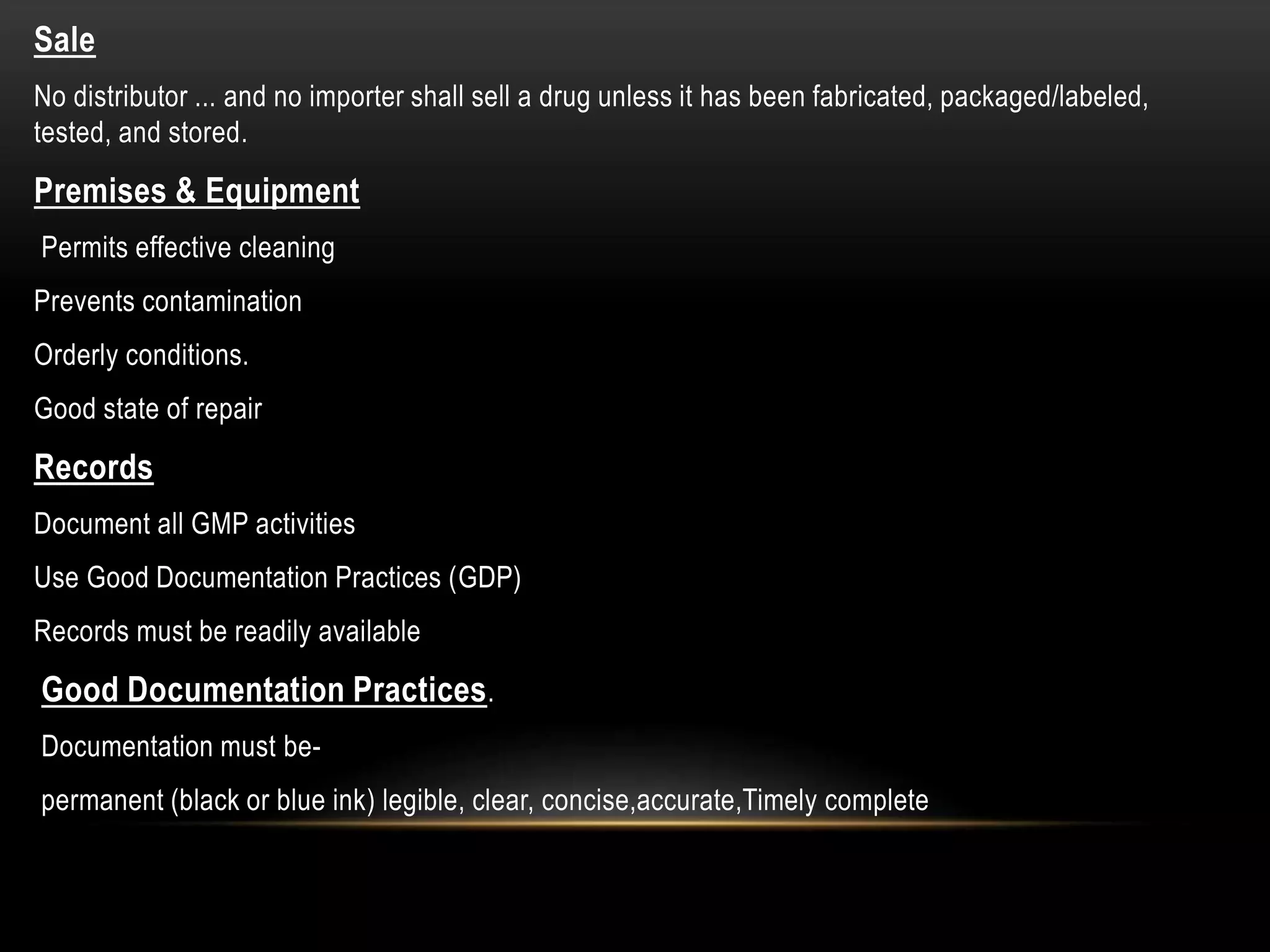 Sale
No distributor ... and no importer shall sell a drug unless it has been fabricated, packaged/labeled,
tested, and stored.
Premises & Equipment
Permits effective cleaning
Prevents contamination
Orderly conditions.
Good state of repair
Records
Document all GMP activities
Use Good Documentation Practices (GDP)
Records must be readily available
Good Documentation Practices.
Documentation must be-
permanent (black or blue ink) legible, clear, concise,accurate,Timely complete
 