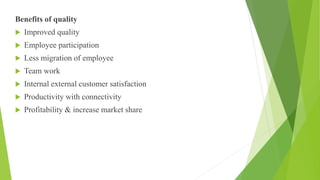 Benefits of quality
 Improved quality
 Employee participation
 Less migration of employee
 Team work
 Internal external customer satisfaction
 Productivity with connectivity
 Profitability & increase market share
 
