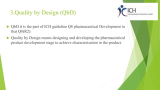 3.Quality by Design (QbD)
 QbD it is the part of ICH guideline Q8 pharmaceutical Development in
that Q8(R2).
 Quality by Design means designing and developing the pharmaceutical
product development stage to achieve characterisation in the product.
 