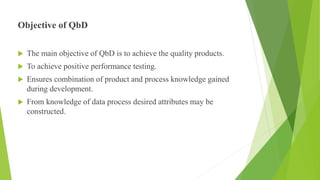 Objective of QbD
 The main objective of QbD is to achieve the quality products.
 To achieve positive performance testing.
 Ensures combination of product and process knowledge gained
during development.
 From knowledge of data process desired attributes may be
constructed.
 