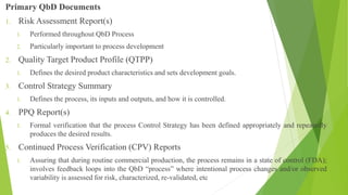 Primary QbD Documents
1. Risk Assessment Report(s)
1. Performed throughout QbD Process
2. Particularly important to process development
2. Quality Target Product Profile (QTPP)
1. Defines the desired product characteristics and sets development goals.
3. Control Strategy Summary
1. Defines the process, its inputs and outputs, and how it is controlled.
4. PPQ Report(s)
1. Formal verification that the process Control Strategy has been defined appropriately and repeatedly
produces the desired results.
5. Continued Process Verification (CPV) Reports
1. Assuring that during routine commercial production, the process remains in a state of control (FDA);
involves feedback loops into the QbD “process” where intentional process changes and/or observed
variability is assessed for risk, characterized, re-validated, etc
 