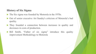 History of Six Sigma
 The Six sigma was founded by Motorola in the 1970s.
 Out of senior executive Art Sundry's criticism of Motorola’s bad
quality.
 They founded a connection between increases in quality and
decreases in costs of production.
 Bill Smith, “Father of six sigma” introduce this quality
improvement Methodology to Motorola
 