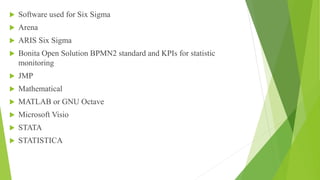  Software used for Six Sigma
 Arena
 ARIS Six Sigma
 Bonita Open Solution BPMN2 standard and KPIs for statistic
monitoring
 JMP
 Mathematical
 MATLAB or GNU Octave
 Microsoft Visio
 STATA
 STATISTICA
 