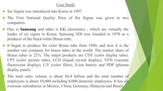 Case Study
 Six Sigma was introduced into Korea in 1997.
 The First National Quality Prize of Six Sigma was given to two
companies.
 One is Samsung and other is LG electronics ; which are virtually the
leader of six sigma in Korea. Samsung SDI was founded in 1970 as a
producer of the black/white Braun tube.
 It began to produce the color Braun tube from 1980, and now it is the
number one company for braun tubes in the world. The market share of
Braun tubes is 22%. The major products are CDT (color display tube),
CPT (color picture tube), LCD (liquid crystal display), VFD (vacuum
fluorescent display), C/F (color filter), li-ion battery and PDP (plasma
display panel).
 The total sales volume is about $4.4 billion and the total number of
employees is about 18,000 including 8,000 domestic employees. It has six
overseas subsidiaries in Mexico, China, Germany, Malaysia and Brazil.
 