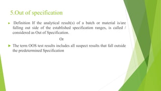 5.Out of specification
 Definition If the analytical result(s) of a batch or material is/are
falling out side of the established specification ranges, is called /
considered as Out of Specification.
Or
 The term OOS test results includes all suspect results that fall outside
the predetermined Specification
 