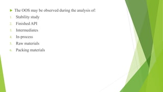  The OOS may be observed during the analysis of:
1. Stability study
2. Finished API
3. Intermediates
4. In-process
5. Raw materials
6. Packing materials
 