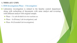 1. MHRA (EU GMP)
1. OOS Investigations Phase – I Investigation:
 Laboratory investigation is related to the Quality control department
along with rechecking of documents with same analyst and re-testing
with different analyst with original sample.
 Phase – I is sub divided in to two sections as:
 Phase – Ia (Primary Lab investigation), and
 Phase -Ib (Extended Lab investigation)
 