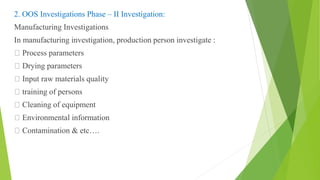 2. OOS Investigations Phase – II Investigation:
Manufacturing Investigations
In manufacturing investigation, production person investigate :
Process parameters
Drying parameters
Input raw materials quality
training of persons
Cleaning of equipment
Environmental information
Contamination & etc….
 