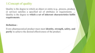 1.Concept of quality
Quality is the degree to which an object or entity (e.g., process, product,
or service) satisfies a specified set of attributes or requirements. ...
Quality is the degree to which a set of inherent characteristics fulfils
requirements.
Definition:-
Every pharmaceutical product must meet identity, strength, safety, and
purity to achieve the desired effectiveness of the product.
 
