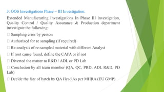 3. OOS Investigations Phase – III Investigation:
Extended Manufacturing Investigations In Phase III investigation,
Quality Control / Quality Assurance & Production department
investigate the following:
Sampling error by person
Authorized for re sampling (if required)
Re-analysis of re-sampled material with different Analyst
If root cause found, define the CAPA or if not
Diverted the matter to R&D / ADL or PD Lab
Conclusion by all team member (QA, QC, PRD, ADL R&D, PD
Lab)
Decide the fate of batch by QA Head As per MHRA (EU GMP)
 