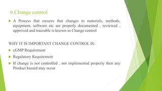 6.Change control
 A Process that ensures that changes to materials, methods,
equipment, software etc are properly documented , reviewed ,
approved and traceable is known as Change control
WHY IT IS IMPORTANT CHANGE CONTROL IS:
 cGMP Requirement
 Regulatory Requirement
 If change is not controlled , not implemented properly then any
Product hazard may occur
 