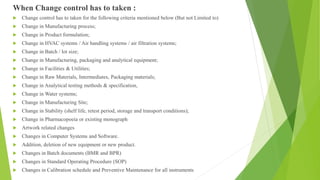 When Change control has to taken :
 Change control has to taken for the following criteria mentioned below (But not Limited to)
 Change in Manufacturing process;
 Change in Product formulation;
 Change in HVAC systems / Air handling systems / air filtration systems;
 Change in Batch / lot size;
 Change in Manufacturing, packaging and analytical equipment;
 Change in Facilities & Utilities;
 Change in Raw Materials, Intermediates, Packaging materials;
 Change in Analytical testing methods & specification,
 Change in Water systems;
 Change in Manufacturing Site;
 Change in Stability (shelf life, retest period, storage and transport conditions);
 Change in Pharmacopoeia or existing monograph
 Artwork related changes
 Changes in Computer Systems and Software.
 Addition, deletion of new equipment or new product.
 Changes in Batch documents (BMR and BPR)
 Changes in Standard Operating Procedure (SOP)
 Changes in Calibration schedule and Preventive Maintenance for all instruments
 