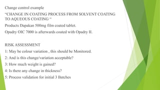 Change control example
“CHANGE IN COATING PROCESS FROM SOLVENT COATING
TO AQUEOUS COATING “
Products Dapakan 500mg film coated tablet.
Opadry OIC 7000 is afterwards coated with Opadry II.
RISK ASSESSMENT
1: May be colour variation , this should be Monitored.
2: And is this change/variation acceptable?
3: How much weight is gained?
4: Is there any change in thickness?
5: Process validation for initial 3 Batches
 