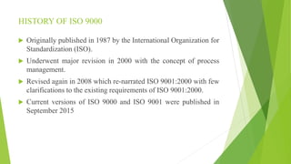 HISTORY OF ISO 9000
 Originally published in 1987 by the International Organization for
Standardization (ISO).
 Underwent major revision in 2000 with the concept of process
management.
 Revised again in 2008 which re-narrated ISO 9001:2000 with few
clarifications to the existing requirements of ISO 9001:2000.
 Current versions of ISO 9000 and ISO 9001 were published in
September 2015
 