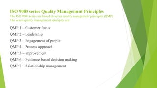 ISO 9000 series Quality Management Principles
The ISO 9000 series are based on seven quality management principles (QMP)
The seven quality management principles are:
QMP 1 – Customer focus
QMP 2 – Leadership
QMP 3 – Engagement of people
QMP 4 – Process approach
QMP 5 – Improvement
QMP 6 – Evidence-based decision making
QMP 7 – Relationship management
 
