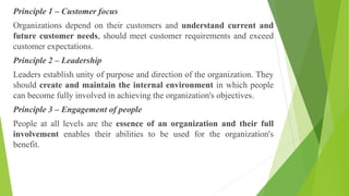 Principle 1 – Customer focus
Organizations depend on their customers and understand current and
future customer needs, should meet customer requirements and exceed
customer expectations.
Principle 2 – Leadership
Leaders establish unity of purpose and direction of the organization. They
should create and maintain the internal environment in which people
can become fully involved in achieving the organization's objectives.
Principle 3 – Engagement of people
People at all levels are the essence of an organization and their full
involvement enables their abilities to be used for the organization's
benefit.
 