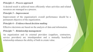 Principle 4 – Process approach
A desired result is achieved more efficiently when activities and related
resources are managed as a process.
Principle 5 – Improvement
Improvement of the organization's overall performance should be a
permanent objective of the organization.
Principle 6 – Evidence-based decision making
Effective decisions are based on the analysis of data and information.
Principle 7 – Relationship management
An organization and its external providers (suppliers, contractors,
service providers) are interdependent and a mutually beneficial
relationship enhances the ability of both to create value.
 