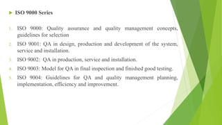  ISO 9000 Series
1. ISO 9000: Quality assurance and quality management concepts,
guidelines for selection
2. ISO 9001: QA in design, production and development of the system,
service and installation.
3. ISO 9002: QA in production, service and installation.
4. ISO 9003: Model for QA in final inspection and finished good testing.
5. ISO 9004: Guidelines for QA and quality management planning,
implementation, efficiency and improvement.
 