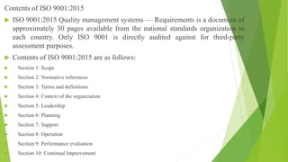 Contents of ISO 9001:2015
 ISO 9001:2015 Quality management systems — Requirements is a document of
approximately 30 pages available from the national standards organization in
each country. Only ISO 9001 is directly audited against for third-party
assessment purposes.
 Contents of ISO 9001:2015 are as follows:
 Section 1: Scope
 Section 2: Normative references
 Section 3: Terms and definitions
 Section 4: Context of the organization
 Section 5: Leadership
 Section 6: Planning
 Section 7: Support
 Section 8: Operation
 Section 9: Performance evaluation
 Section 10: Continual Improvement
 