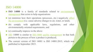 ISO 14000
 ISO 14000 is a family of standards related to environmental
management that exists to help organizations
 (a) minimize how their operations (processes, etc.) negatively affect
the environment (i.e. cause adverse changes to air, water, or land);
 (b) comply with applicable laws, regulations, and other
environmentally oriented requirements; and
 (c) continually improve in the above
 ISO 14000 is similar to ISO 9000 quality management in that both
pertain to the process of how a product is produced,
 The current version of ISO 14001 is ISO 14001:2015, which was
published in September 2015.
 