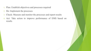 1. Plan: Establish objectives and processes required
2. Do: Implement the processes
3. Check: Measure and monitor the processes and report results
4. Act: Take action to improve performance of EMS based on
results
 