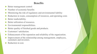 Benefits
 Better management control
 Number of economic benefits
 Minimizing the risk of regulatory and environmental liability
 Reduction in waste, consumption of resources, and operating costs
 Better marketability.
 Better utilization of resources.
 Environmental responsibilities.
 Better quality of finished goods and products.
 Customers’ satisfaction.
 Enhancement of the reputation and reliability of the organization.
 Improvement of the relationship among management, employees,
customers and investors.
 Reduction in cost.
 