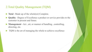 2.Total Quality Management (TQM)
 Total –Made up of the whole(or) Complete.
 Quality –Degree of Excellence a product or service provides to the
customer in present and future.
 Management –Act , art, or manner of handling , controlling,
directing, etc.
 TQM is the art of managing the whole to achieve excellence
 
