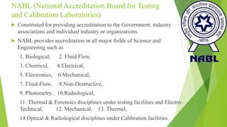 NABL (National Accreditation Board for Testing
and Calibration Laboratories)
 Constituted for providing accreditation to the Government, industry
associations and individual industry or organizations.
 NABL provides accreditation in all major fields of Science and
Engineering such as
1. Biological, 2. Fluid Flow,
3. Chemical, 4.Electrical,
5. Electronics, 6.Mechanical,
7. Fluid-Flow, 8.Non-Destructive,
9. Photometry, 10.Radiological,
11. Thermal & Forensics disciplines under testing facilities and Electro-
Technical, 12. Mechanical, 13. Thermal,
14.Optical & Radiological disciplines under Calibration facilities.
 