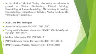  In the field of Medical Testing laboratories accreditation is
granted in Clinical Biochemistry, Clinical Pathology,
Haematology & Immunohematology, Microbiology & Serology,
Histopathology, Cytopathology, Genetics, Nuclear Medicine (In-
vitro tests only) disciplines.
 NABL and ISO Principles
 Accreditation Systems: ISO/IEC 17011 (2017)
 Testing and Calibration Laboratories: ISO/IEC 17025 (2005) and
ISO/IEC 17025 (2017)
 Medical Laboratories: ISO 15189 (2012
 PTP (Proficiency Testing Providers): SO/IEC 17043 (2010)
 RMP (Reference Material Producers): ISO 17034 (2016)
 