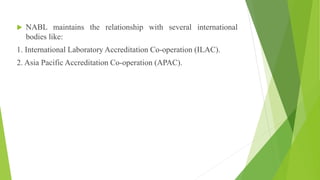  NABL maintains the relationship with several international
bodies like:
1. International Laboratory Accreditation Co-operation (ILAC).
2. Asia Pacific Accreditation Co-operation (APAC).
 