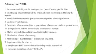 Advantages of NABL
1. Increases credibility of the testing reports (issued by the specific lab).
2. Building up of confidence for the organization in calibrating and testing the
reports.
3. Accreditation ensures the quality assurance systems of the organization.
4. Customers’ satisfaction.
5. Customers of these accredited organizations/ laboratories can have greater access
for their products, in both domestic and international markets.
6. Market acceptability and increased potential in business.
7. Elimination of need of re-testing.
8. Monitoring of maintenance of efficacy for long time.
9. Improvement in the process.
10. Employee’s/Staff’s education and training can be overlooked.
11. Increases market opportunity for RMPs
 