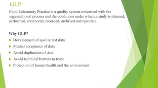 GLP
Good Laboratory Practice is a quality system concerned with the
organizational process and the conditions under which a study is planned,
performed, monitored, recorded, archived and reported.
Why GLP?
 Development of quality test data
 Mutual acceptance of data
 Avoid duplication of data
 Avoid technical barriers to trade
 Protection of human health and the environment
 