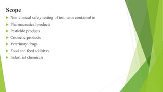 Scope
 Non-clinical safety testing of test items contained in
 Pharmaceutical products
 Pesticide products
 Cosmetic products
 Veterinary drugs
 Food and feed additives
 Industrial chemicals
 