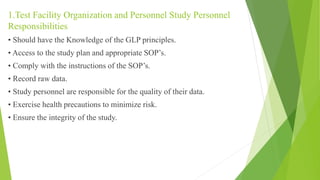 1.Test Facility Organization and Personnel Study Personnel
Responsibilities
• Should have the Knowledge of the GLP principles.
• Access to the study plan and appropriate SOP’s.
• Comply with the instructions of the SOP’s.
• Record raw data.
• Study personnel are responsible for the quality of their data.
• Exercise health precautions to minimize risk.
• Ensure the integrity of the study.
 