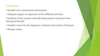 3.Facilities
• Suitable size, construction and location.
• Adequate degree of separation of the different activities.
• Isolation of test systems and individual projects to protect from
biological hazards.
• Suitable rooms for the diagnosis, treatment and control of diseases.
• Storage rooms.
 