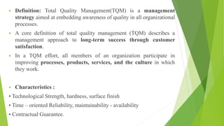  Definition: Total Quality Management(TQM) is a management
strategy aimed at embedding awareness of quality in all organizational
processes.
 A core definition of total quality management (TQM) describes a
management approach to long-term success through customer
satisfaction.
 In a TQM effort, all members of an organization participate in
improving processes, products, services, and the culture in which
they work.
 Characteristics :
• Technological Strength, hardness, surface finish
• Time – oriented Reliability, maintainability - availability
• Contractual Guarantee.
 