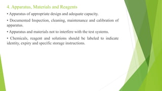 4. Apparatus, Materials and Reagents
• Apparatus of appropriate design and adequate capacity.
• Documented Inspection, cleaning, maintenance and calibration of
apparatus.
• Apparatus and materials not to interfere with the test systems.
• Chemicals, reagent and solutions should be labeled to indicate
identity, expiry and specific storage instructions.
 