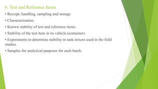 6. Test and Reference Items
• Receipt, handling, sampling and storage
• Characterization.
• Known stability of test and reference items.
• Stability of the test item in its vehicle (container).
• Experiments to determine stability in tank mixers used in the field
studies.
• Samples for analytical purposes for each batch.
 
