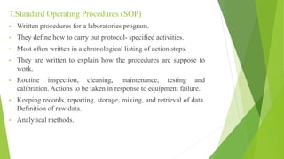 7.Standard Operating Procedures (SOP)
• Written procedures for a laboratories program.
• They define how to carry out protocol- specified activities.
• Most often written in a chronological listing of action steps.
• They are written to explain how the procedures are suppose to
work.
• Routine inspection, cleaning, maintenance, testing and
calibration. Actions to be taken in response to equipment failure.
• Keeping records, reporting, storage, mixing, and retrieval of data.
Definition of raw data.
• Analytical methods.
 