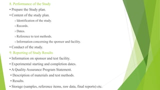 8. Performance of the Study
• Prepare the Study plan.
• Content of the study plan.
› Identification of the study.
› Records.
› Dates.
› Reference to test methods.
› Information concerning the sponsor and facility.
• Conduct of the study.
9. Reporting of Study Results
• Information on sponsor and test facility.
• Experimental starting and completion dates.
• A Quality Assurance Program Statement.
• Description of materials and test methods.
• Results.
• Storage (samples, reference items, raw data, final reports) etc.
 