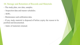 10. Storage and Retention of Records and Materials
– The study plan, raw data, samples.
– Inspection data and master schedules.
– SOPs.
– Maintenance and calibration data.
– If any study material is disposed of before expiry the reason to be
justified and documented.
– Index of materials retained.
 